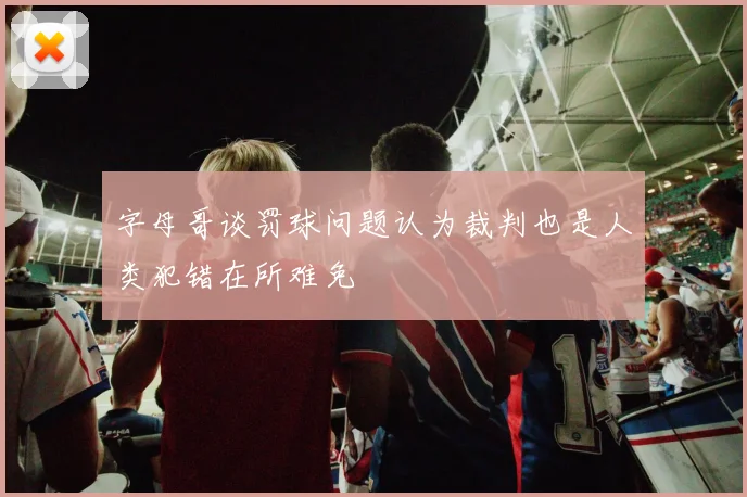 字母哥谈罚球问题认为裁判也是人类犯错在所难免