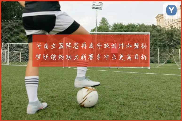 河南女篮阵容再度升级刘帅加盟孙梦昕续约助力新赛季冲击更高目标