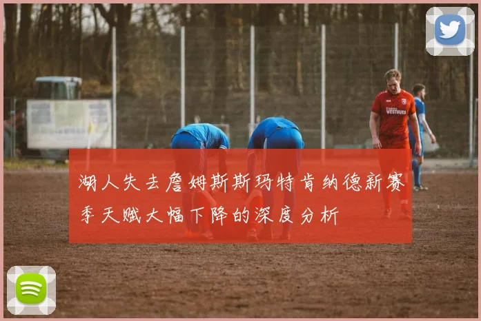 湖人失去詹姆斯斯玛特肯纳德新赛季天赋大幅下降的深度分析