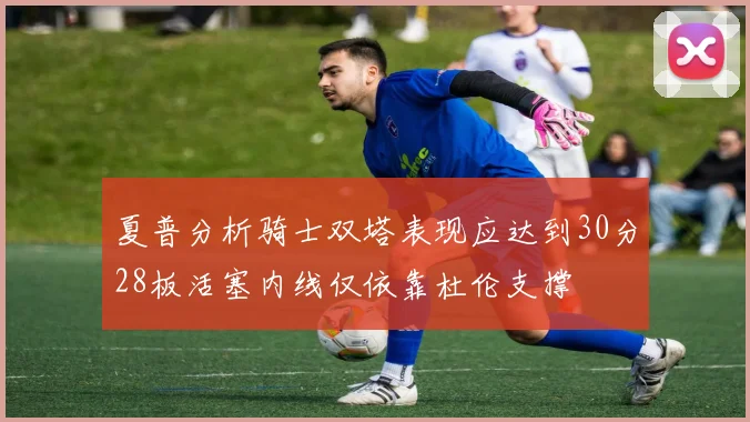 夏普分析骑士双塔表现应达到30分28板活塞内线仅依靠杜伦支撑