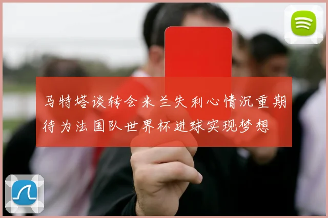 马特塔谈转会米兰失利心情沉重期待为法国队世界杯进球实现梦想