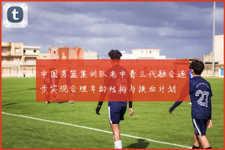 中国男篮集训队老中青三代融合逐步实现合理年龄结构与换血计划