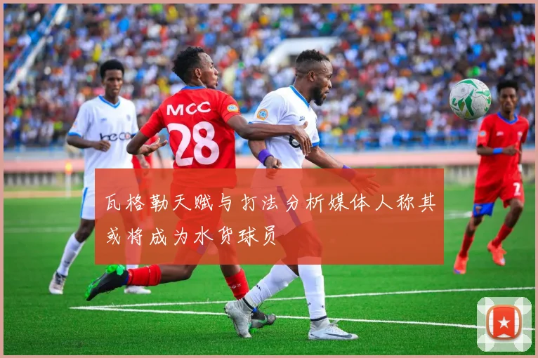 瓦格勒天赋与打法分析媒体人称其或将成为水货球员