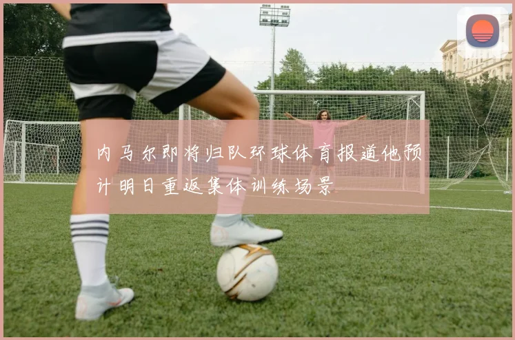 内马尔即将归队环球体育报道他预计明日重返集体训练场景