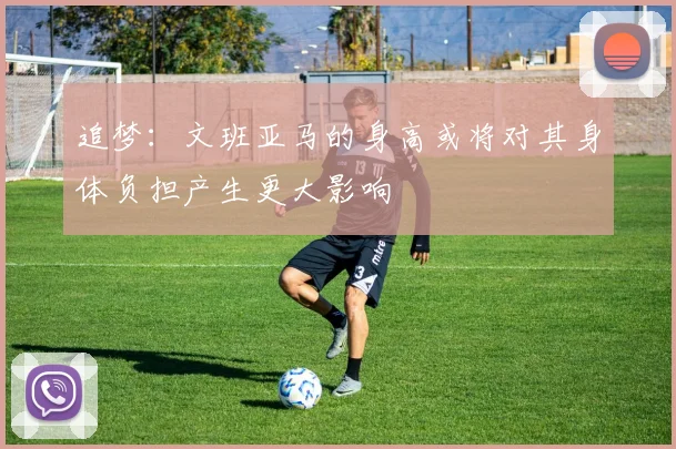 追梦：文班亚马的身高或将对其身体负担产生更大影响