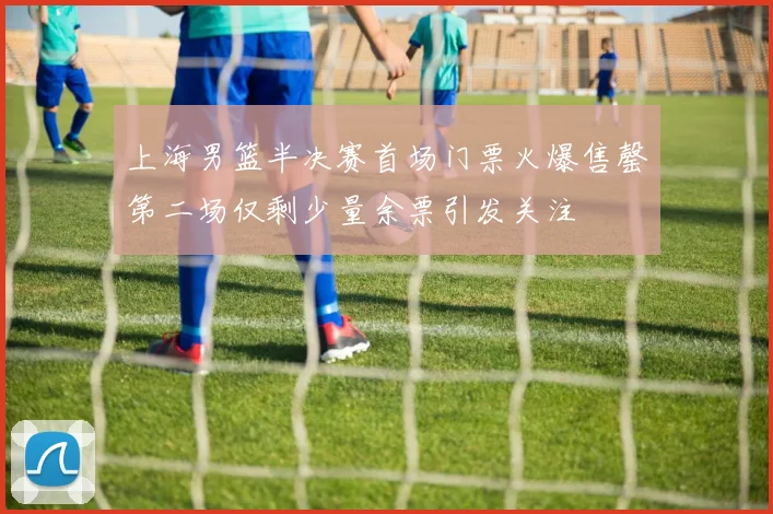 上海男篮半决赛首场门票火爆售罄第二场仅剩少量余票引发关注