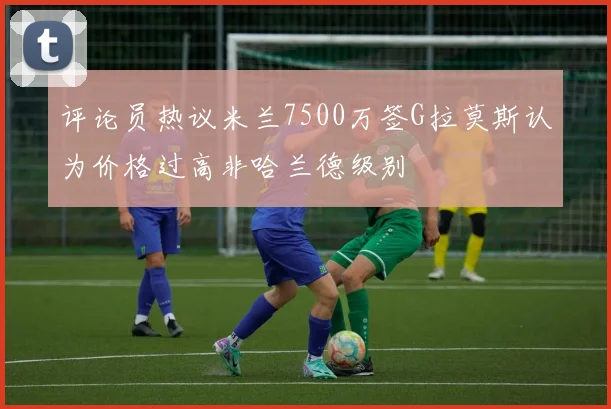 评论员热议米兰7500万签G拉莫斯认为价格过高非哈兰德级别