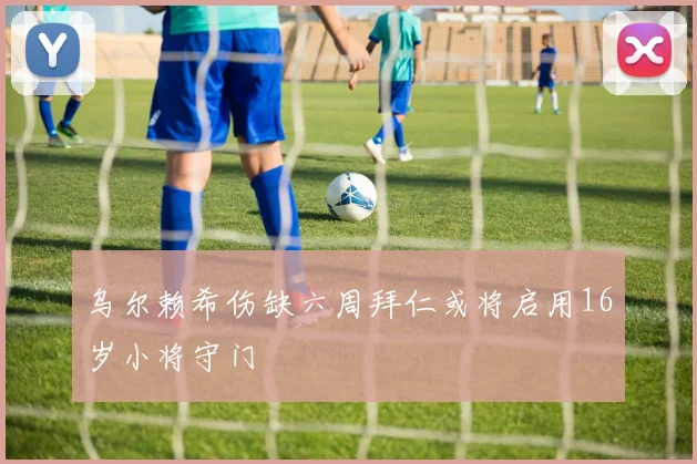 乌尔赖希伤缺六周拜仁或将启用16岁小将守门