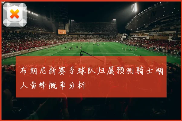 布朗尼新赛季球队归属预测骑士湖人黄蜂概率分析