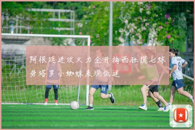 阿根廷进攻火力全开梅西独揽七球劳塔罗小蜘蛛表现低迷