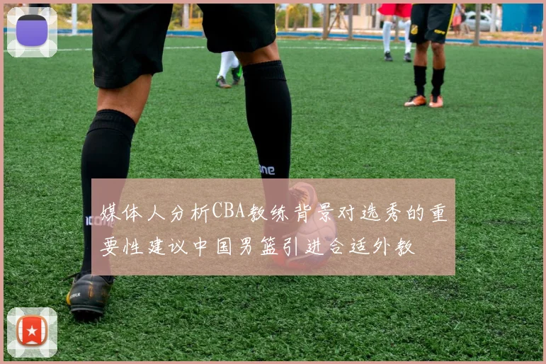 媒体人分析CBA教练背景对选秀的重要性建议中国男篮引进合适外教