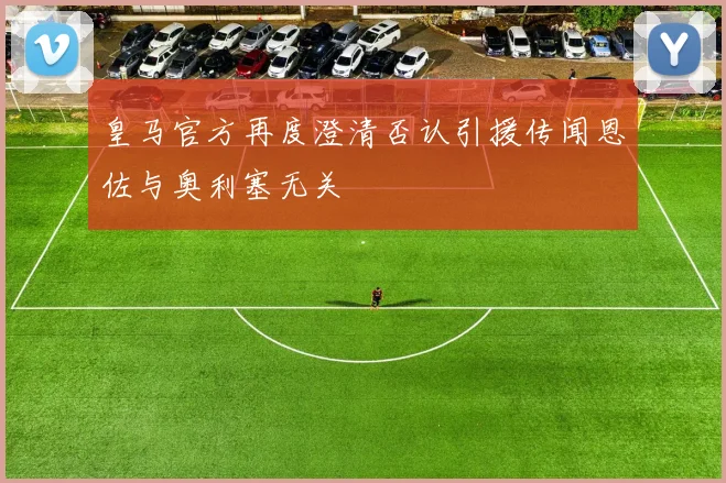 皇马官方再度澄清否认引援传闻恩佐与奥利塞无关