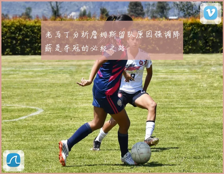老马丁分析詹姆斯留队原因强调降薪是夺冠的必经之路