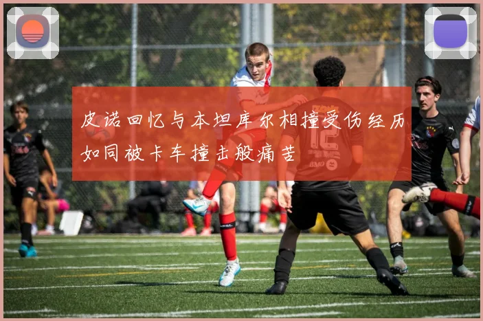 皮诺回忆与本坦库尔相撞受伤经历如同被卡车撞击般痛苦