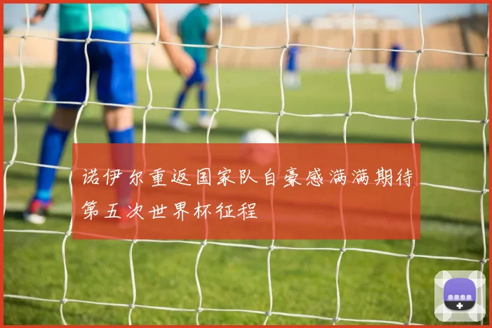 诺伊尔重返国家队自豪感满满期待第五次世界杯征程