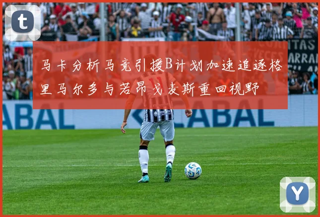 马卡分析马竞引援B计划加速追逐格里马尔多与若昂戈麦斯重回视野