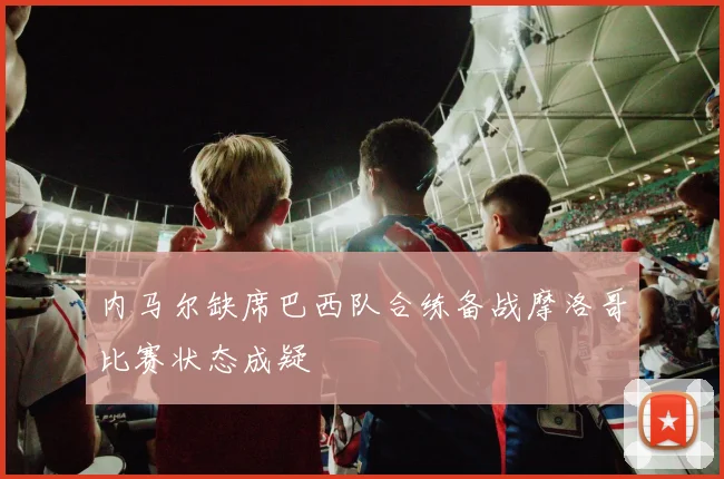 内马尔缺席巴西队合练备战摩洛哥比赛状态成疑