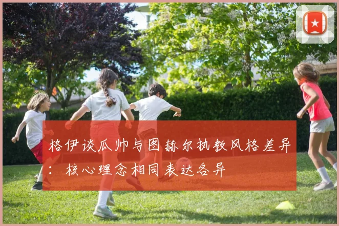 格伊谈瓜帅与图赫尔执教风格差异：核心理念相同表达各异