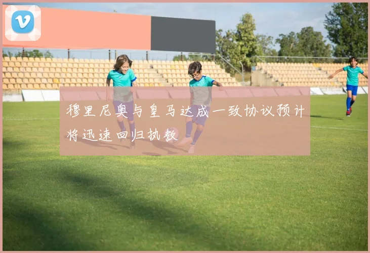 穆里尼奥与皇马达成一致协议预计将迅速回归执教