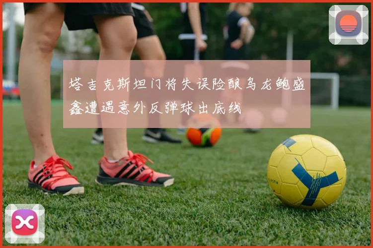 塔吉克斯坦门将失误险酿乌龙鲍盛鑫遭遇意外反弹球出底线